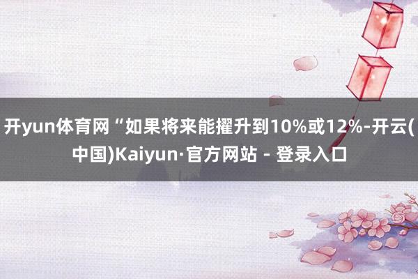开yun体育网“如果将来能擢升到10%或12%-开云(中国)Kaiyun·官方网站 - 登录入口