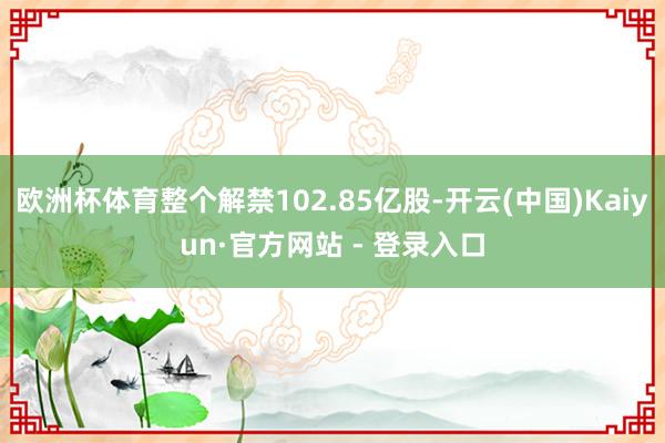 欧洲杯体育整个解禁102.85亿股-开云(中国)Kaiyun·官方网站 - 登录入口