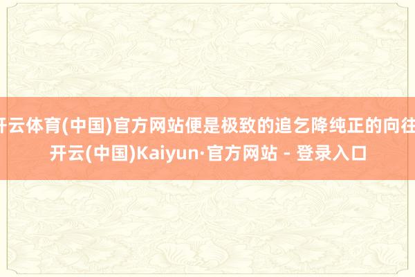 开云体育(中国)官方网站便是极致的追乞降纯正的向往-开云(中国)Kaiyun·官方网站 - 登录入口