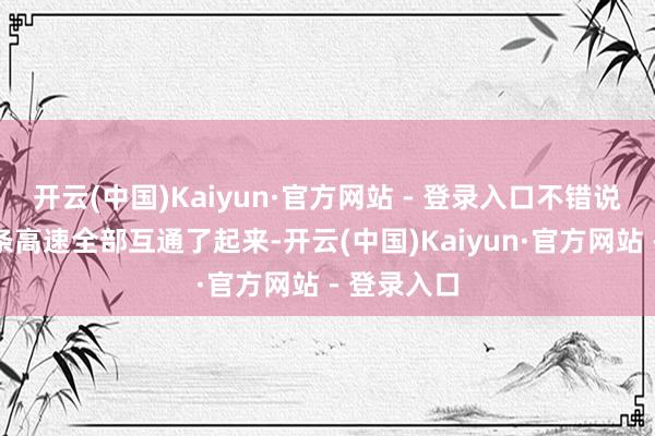 开云(中国)Kaiyun·官方网站 - 登录入口不错说是把这几条高速全部互通了起来-开云(中国)Kaiyun·官方网站 - 登录入口