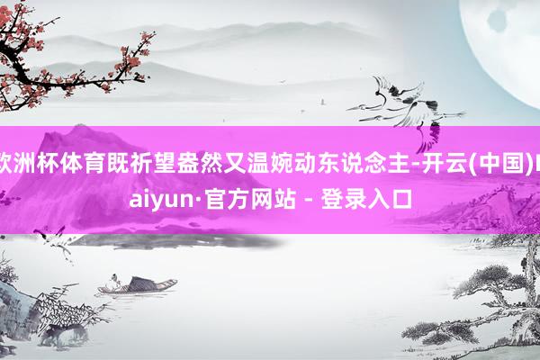 欧洲杯体育既祈望盎然又温婉动东说念主-开云(中国)Kaiyun·官方网站 - 登录入口