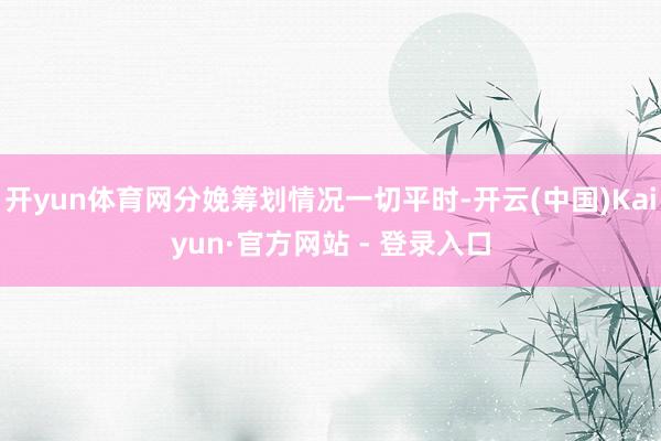 开yun体育网分娩筹划情况一切平时-开云(中国)Kaiyun·官方网站 - 登录入口