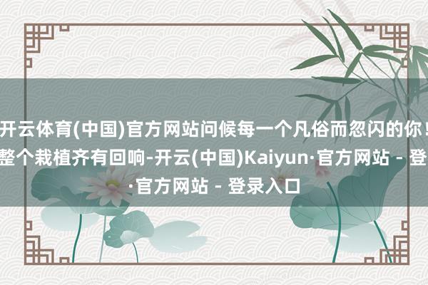 开云体育(中国)官方网站问候每一个凡俗而忽闪的你！\n愿整个栽植齐有回响-开云(中国)Kaiyun·官方网站 - 登录入口