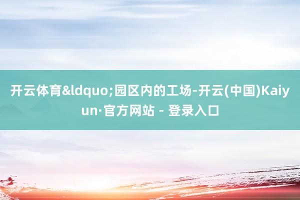 开云体育&ldquo;园区内的工场-开云(中国)Kaiyun·官方网站 - 登录入口