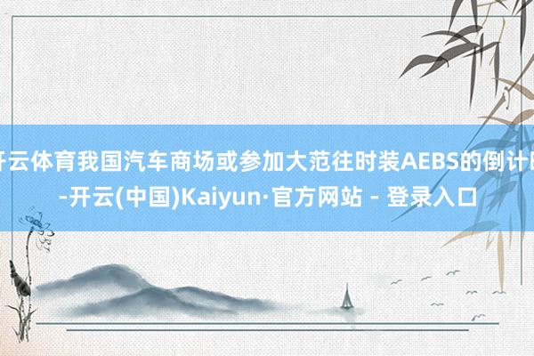 开云体育我国汽车商场或参加大范往时装AEBS的倒计时-开云(中国)Kaiyun·官方网站 - 登录入口