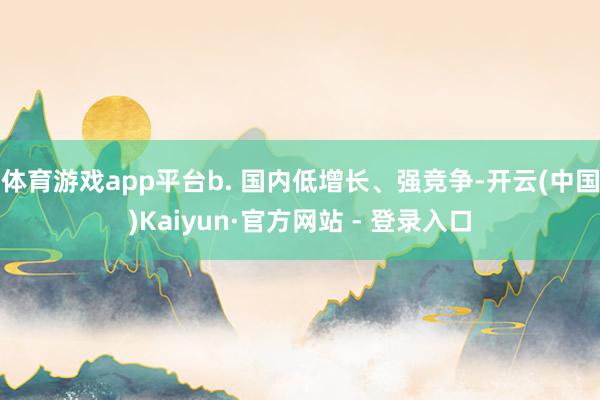 体育游戏app平台b. 国内低增长、强竞争-开云(中国)Kaiyun·官方网站 - 登录入口