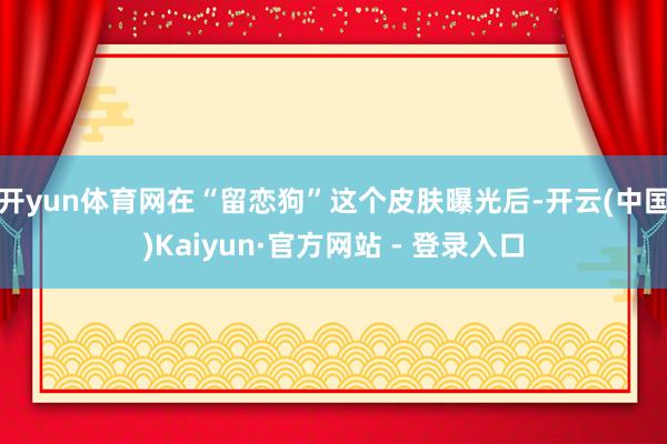 开yun体育网在“留恋狗”这个皮肤曝光后-开云(中国)Kaiyun·官方网站 - 登录入口