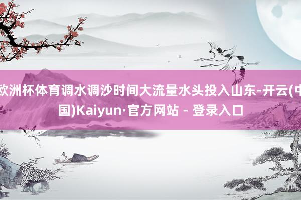欧洲杯体育调水调沙时间大流量水头投入山东-开云(中国)Kaiyun·官方网站 - 登录入口