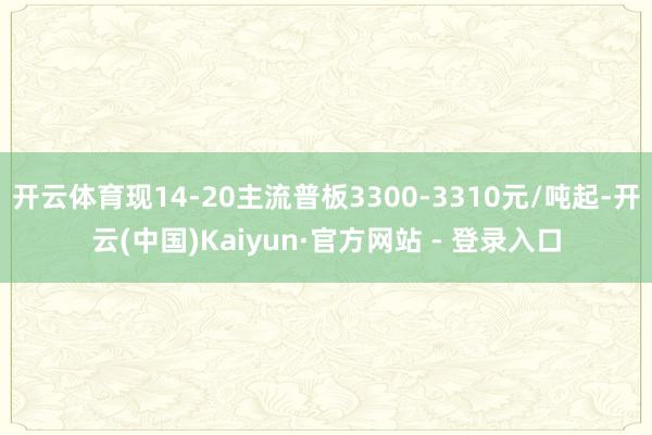 开云体育现14-20主流普板3300-3310元/吨起-开云(中国)Kaiyun·官方网站 - 登录入口