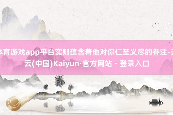 体育游戏app平台实则蕴含着他对你仁至义尽的眷注-开云(中国)Kaiyun·官方网站 - 登录入口