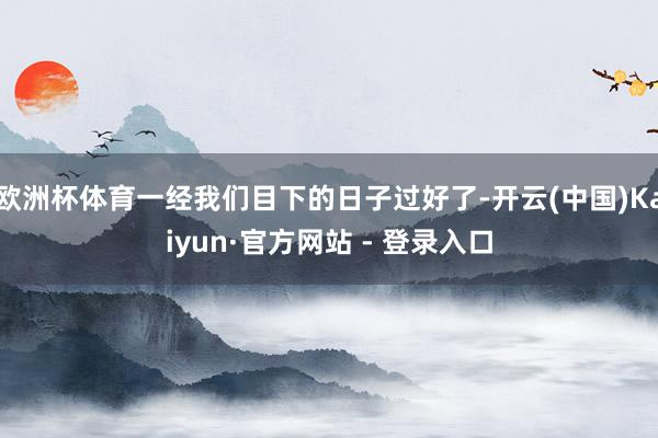 欧洲杯体育一经我们目下的日子过好了-开云(中国)Kaiyun·官方网站 - 登录入口