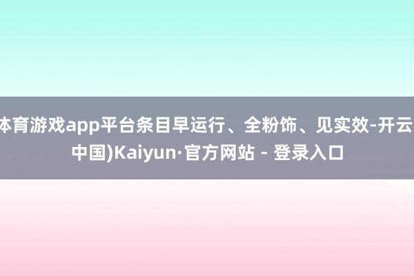 体育游戏app平台条目早运行、全粉饰、见实效-开云(中国)Kaiyun·官方网站 - 登录入口