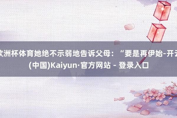 欧洲杯体育她绝不示弱地告诉父母:“要是再伊始-开云(中国)Kaiyun·官方网站 - 登录入口