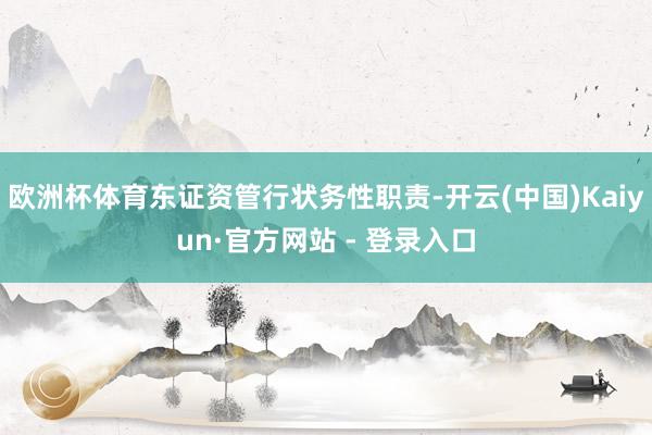 欧洲杯体育东证资管行状务性职责-开云(中国)Kaiyun·官方网站 - 登录入口
