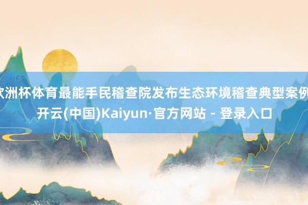 欧洲杯体育最能手民稽查院发布生态环境稽查典型案例-开云(中国)Kaiyun·官方网站 - 登录入口