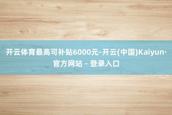 开云体育最高可补贴6000元-开云(中国)Kaiyun·官方网站 - 登录入口