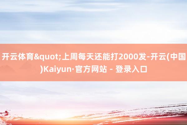 开云体育"上周每天还能打2000发-开云(中国)Kaiyun·官方网站 - 登录入口