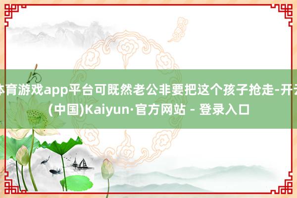 体育游戏app平台可既然老公非要把这个孩子抢走-开云(中国)Kaiyun·官方网站 - 登录入口