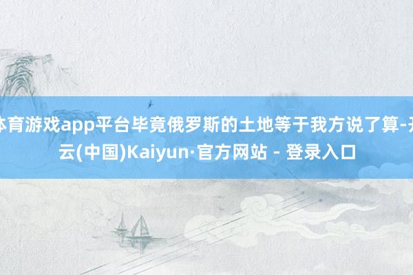 体育游戏app平台毕竟俄罗斯的土地等于我方说了算-开云(中国)Kaiyun·官方网站 - 登录入口