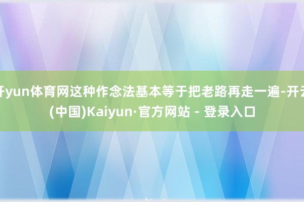 开yun体育网这种作念法基本等于把老路再走一遍-开云(中国)Kaiyun·官方网站 - 登录入口