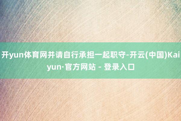 开yun体育网并请自行承担一起职守-开云(中国)Kaiyun·官方网站 - 登录入口